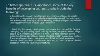 To better appreciate its importance, some of the key
benefits of developing your personality include the
following:
a. Confidence: Personality development gives more confidence to people.
When you know you are appropriately attired and groomed, this makes you
less anxious when meeting a person. Knowing the right things to say and how
to conduct yourself will increase your confidence.
b. Credibility: Personality development makes people more credible. Despite
the saying that you don’t judge a book by its cover, people do tend to judge
people by their clothing and how it is worn. This does not mean buying
expensive clothes. We all know people who look shabby in expensive clothes.
There are also people who look great even if their attire is inexpensive.
Because of this, you must know what to wear and you must be aware of other
aspects of enhancing your physical features.
 