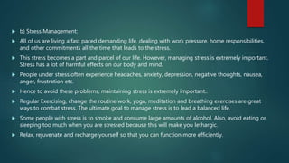  b) Stress Management:
 All of us are living a fast paced demanding life, dealing with work pressure, home responsibilities,
and other commitments all the time that leads to the stress.
 This stress becomes a part and parcel of our life. However, managing stress is extremely important.
Stress has a lot of harmful effects on our body and mind.
 People under stress often experience headaches, anxiety, depression, negative thoughts, nausea,
anger, frustration etc.
 Hence to avoid these problems, maintaining stress is extremely important..
 Regular Exercising, change the routine work, yoga, meditation and breathing exercises are great
ways to combat stress. The ultimate goal to manage stress is to lead a balanced life.
 Some people with stress is to smoke and consume large amounts of alcohol. Also, avoid eating or
sleeping too much when you are stressed because this will make you lethargic.
 Relax, rejuvenate and recharge yourself so that you can function more efficiently.
 