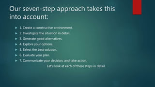 Our seven-step approach takes this
into account:
 1. Create a constructive environment.
 2. Investigate the situation in detail.
 3. Generate good alternatives.
 4. Explore your options.
 5. Select the best solution.
 6. Evaluate your plan.
 7. Communicate your decision, and take action.
Let’s look at each of these steps in detail.
 