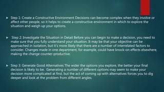  Step 1: Create a Constructive Environment Decisions can become complex when they involve or
affect other people, so it helps to create a constructive environment in which to explore the
situation and weigh up your options.
 Step 2: Investigate the Situation in Detail Before you can begin to make a decision, you need to
make sure that you fully understand your situation. It may be that your objective can be
approached in isolation, but it’s more likely that there are a number of interrelated factors to
consider. Changes made in one department, for example, could have knock-on effects elsewhere,
making the change counter-productive.
 Step 3: Generate Good Alternatives The wider the options you explore, the better your final
decision is likely to be. Generating a number of different options may seem to make your
decision more complicated at first, but the act of coming up with alternatives forces you to dig
deeper and look at the problem from different angles.
 