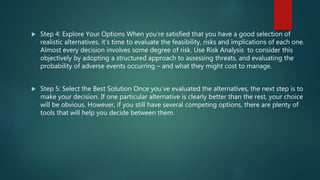  Step 4: Explore Your Options When you're satisfied that you have a good selection of
realistic alternatives, it’s time to evaluate the feasibility, risks and implications of each one.
Almost every decision involves some degree of risk. Use Risk Analysis to consider this
objectively by adopting a structured approach to assessing threats, and evaluating the
probability of adverse events occurring – and what they might cost to manage.
 Step 5: Select the Best Solution Once you’ve evaluated the alternatives, the next step is to
make your decision. If one particular alternative is clearly better than the rest, your choice
will be obvious. However, if you still have several competing options, there are plenty of
tools that will help you decide between them.
 