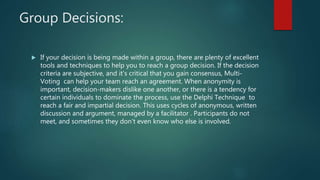 Group Decisions:
 If your decision is being made within a group, there are plenty of excellent
tools and techniques to help you to reach a group decision. If the decision
criteria are subjective, and it's critical that you gain consensus, Multi-
Voting can help your team reach an agreement. When anonymity is
important, decision-makers dislike one another, or there is a tendency for
certain individuals to dominate the process, use the Delphi Technique to
reach a fair and impartial decision. This uses cycles of anonymous, written
discussion and argument, managed by a facilitator . Participants do not
meet, and sometimes they don't even know who else is involved.
 