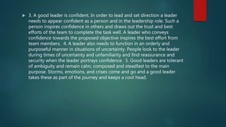  3. A good leader is confident. In order to lead and set direction a leader
needs to appear confident as a person and in the leadership role. Such a
person inspires confidence in others and draws out the trust and best
efforts of the team to complete the task well. A leader who conveys
confidence towards the proposed objective inspires the best effort from
team members. 4. A leader also needs to function in an orderly and
purposeful manner in situations of uncertainty. People look to the leader
during times of uncertainty and unfamiliarity and find reassurance and
security when the leader portrays confidence. 5. Good leaders are tolerant
of ambiguity and remain calm, composed and steadfast to the main
purpose. Storms, emotions, and crises come and go and a good leader
takes these as part of the journey and keeps a cool head.
 