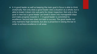  6. A good leader as well as keeping the main goal in focus is able to think
analytically. Not only does a good leader view a situation as a whole, but is
able to break it down into sub parts for closer inspection. Not only is the
goal in view but a good leader can break it down into manageable steps
and make progress towards it. 7. A good leader is committed to
excellence. Second best does not lead to success. The good leader not
only maintains high standards, but also is proactive in raising the bar in
order to achieve excellence in all areas
 