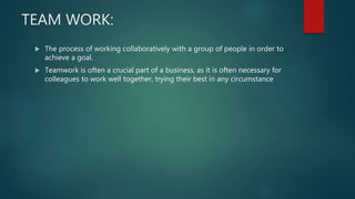 TEAM WORK:
 The process of working collaboratively with a group of people in order to
achieve a goal.
 Teamwork is often a crucial part of a business, as it is often necessary for
colleagues to work well together, trying their best in any circumstance
 