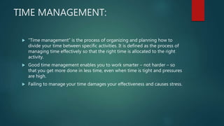 TIME MANAGEMENT:
 “Time management” is the process of organizing and planning how to
divide your time between specific activities. It is defined as the process of
managing time effectively so that the right time is allocated to the right
activity.
 Good time management enables you to work smarter – not harder – so
that you get more done in less time, even when time is tight and pressures
are high.
 Failing to manage your time damages your effectiveness and causes stress.
 