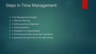 Steps in Time Management:
 Time Management includes:
 1. Effective Planning
 2. Setting goals and objectives
 3. Setting deadlines
 4. Delegation of responsibilities
 5. Prioritizing activities as per their importance
 6. Spending the right time on the right activity.
 