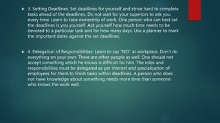  3. Setting Deadlines: Set deadlines for yourself and strive hard to complete
tasks ahead of the deadlines. Do not wait for your superiors to ask you
every time. Learn to take ownership of work. One person who can best set
the deadlines is you yourself. Ask yourself how much time needs to be
devoted to a particular task and for how many days. Use a planner to mark
the important dates against the set deadlines.
 4. Delegation of Responsibilities: Learn to say “NO” at workplace. Don’t do
everything on your own. There are other people as well. One should not
accept something which he knows is difficult for him. The roles and
responsibilities must be delegated as per interest and specialization of
employees for them to finish tasks within deadlines. A person who does
not have knowledge about something needs more time than someone
who knows the work well.
 