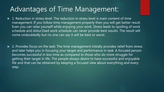 Advantages of Time Management:
 1. Reduction in stress level: The reduction in stress level is main content of time
management. If you follow time management properly then you will get better result.
Even you can relax yourself while enjoying your work. Stress leads to spoiling of work
schedule and distur1bed work schedule can never provide best results. The result will
come undoubtedly but no one can say it will be best or worst.
 2. Provides focus on the task: The time management initially provides relief from stress
and later helps you in focusing your target and performance in task. A focused person
becomes successful in less time as compared to those who do more struggle for
getting their target in life. The people always desire to have successful and enjoyable
life and that can be obtained by keeping a focused view about everything and every
step.
 