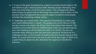  5. A way to the goal: Everybody has a desire to achieve his/her goal in life
and dream to get a relaxing future after attaining target. Managing time
allots you time where it has the most impact. Time management allows
every human to spend time on the things that matter most to them. In this
process, time management has a positive aspect to perform and people
consider the scheduling a better option.
 6. Challenge your productivity: The capacity of everybody is similar just
only habits differentiate in results. The people who score 100 out of 100
are also human not robots, the thing is that they follow their dreams. The
condition turns turtle with your determination when you are planning for
your next meeting as all the tasks are listed in to-do list. You can use
priorities while setting up the task execution sequence. Productivity is a
challenge to face, as the process of productivity puts human being on the
heels. It’s a race which has to be won by all not by any single. In short, it is
a great thing to adopt but also demands the capacity to handle the
pressure.
 