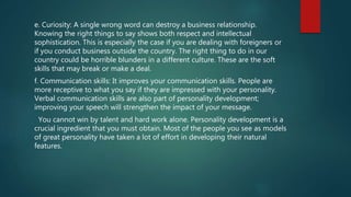 e. Curiosity: A single wrong word can destroy a business relationship.
Knowing the right things to say shows both respect and intellectual
sophistication. This is especially the case if you are dealing with foreigners or
if you conduct business outside the country. The right thing to do in our
country could be horrible blunders in a different culture. These are the soft
skills that may break or make a deal.
f. Communication skills: It improves your communication skills. People are
more receptive to what you say if they are impressed with your personality.
Verbal communication skills are also part of personality development;
improving your speech will strengthen the impact of your message.
You cannot win by talent and hard work alone. Personality development is a
crucial ingredient that you must obtain. Most of the people you see as models
of great personality have taken a lot of effort in developing their natural
features.
 