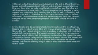  7. Have an instinct for achievement: Achievement of a task is different whereas
bang a series of success is totally different task. A series of success falls in our
kitty only then, when we make our efforts in a predefined way. Discipline and
self-improvement are mandatory. The communication tools available in variety
support, synchronous as fixing meeting time in form of web conferencing and
asynchronous with no fixed time to contribute as discussion board in form of
interaction. The achievement comes with hardworking and dedicated behavior.
Everyone has to adopt time management if they desire to have the taste of
success.
 8. Time to relax and do recreational activities: Recreation in this era of rush is a
blessing and everybody wants it but only few can grab it. Never miss any event.
No need to worry about missing events as workday is scheduled with reminders
and alerts for urgent events. The blessed ones are those who do work on time
and adopt a time table in their life to do day-to-day chaos. The relaxed life gives
motivation to human being and put them on the way of success. The recreational
activities also give family life a boost. People feel more connected to their
families. The one and the only thing to keep in mind is relations need time and
love to boom.
 