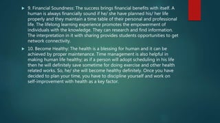  9. Financial Soundness: The success brings financial benefits with itself. A
human is always financially sound if he/ she have planned his/ her life
properly and they maintain a time table of their personal and professional
life. The lifelong learning experience promotes the empowerment of
individuals with the knowledge. They can research and find information.
The interpretation in it with sharing provides students opportunities to get
network connectivity.
 10. Become Healthy: The health is a blessing for human and it can be
achieved by proper maintenance. Time management is also helpful in
making human life healthy; as if a person will adopt scheduling in his life
then he will definitely save sometime for doing exercise and other health
related works. So, he/ she will become healthy definitely. Once you have
decided to plan your time, you have to discipline yourself and work on
self-improvement with health as a key factor.
 