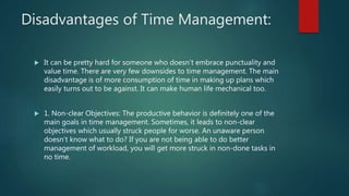 Disadvantages of Time Management:
 It can be pretty hard for someone who doesn’t embrace punctuality and
value time. There are very few downsides to time management. The main
disadvantage is of more consumption of time in making up plans which
easily turns out to be against. It can make human life mechanical too.
 1. Non-clear Objectives: The productive behavior is definitely one of the
main goals in time management. Sometimes, it leads to non-clear
objectives which usually struck people for worse. An unaware person
doesn’t know what to do? If you are not being able to do better
management of workload, you will get more struck in non-done tasks in
no time.
 