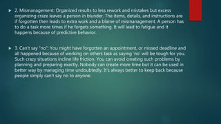  2. Mismanagement: Organized results to less rework and mistakes but excess
organizing craze leaves a person in blunder. The items, details, and instructions are
if forgotten then leads to extra work and a blame of mismanagement. A person has
to do a task more times if he forgets something. It will lead to fatigue and it
happens because of predictive behavior.
 3. Can’t say “no”: You might have forgotten an appointment, or missed deadline and
all happened because of working on others task as saying ‘no’ will be tough for you.
Such crazy situations incline life friction. You can avoid creating such problems by
planning and preparing exactly. Nobody can create more time but it can be used in
better way by managing time undoubtedly. It’s always better to keep back because
people simply can’t say no to anyone.
 