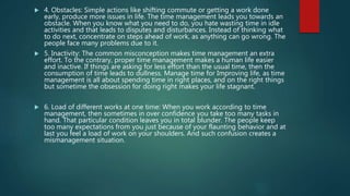  4. Obstacles: Simple actions like shifting commute or getting a work done
early, produce more issues in life. The time management leads you towards an
obstacle. When you know what you need to do, you hate wasting time in idle
activities and that leads to disputes and disturbances. Instead of thinking what
to do next, concentrate on steps ahead of work, as anything can go wrong. The
people face many problems due to it.
 5. Inactivity: The common misconception makes time management an extra
effort. To the contrary, proper time management makes a human life easier
and inactive. If things are asking for less effort than the usual time, then the
consumption of time leads to dullness. Manage time for Improving life, as time
management is all about spending time in right places, and on the right things
but sometime the obsession for doing right makes your life stagnant.
 6. Load of different works at one time: When you work according to time
management, then sometimes in over confidence you take too many tasks in
hand. That particular condition leaves you in total blunder. The people keep
too many expectations from you just because of your flaunting behavior and at
last you feel a load of work on your shoulders. And such confusion creates a
mismanagement situation.
 
