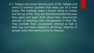 7. Fatigue and stress become part of life: Fatigue and
stress is common problem that leads you to a tired
phase. The tiredness leads a human being to irritate
and fed up of life. They also feel demoralized because
they again and again think about their unsuccessful
attempt of adopting time management in their life.
They consider their unsuccessful attempt as halt in
their way and leave interest in all things. Majority of
people make themselves prone to diseases.
 