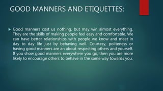GOOD MANNERS AND ETIQUETTES:
 Good manners cost us nothing, but may win almost everything.
They are the skills of making people feel easy and comfortable. We
can have better relationships with people we know and meet in
day to day life just by behaving well. Courtesy, politeness or
having good manners are an about respecting others and yourself.
If you show good manners everywhere you go, then you are more
likely to encourage others to behave in the same way towards you.
 