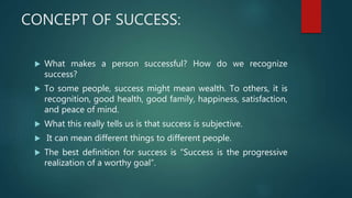 CONCEPT OF SUCCESS:
 What makes a person successful? How do we recognize
success?
 To some people, success might mean wealth. To others, it is
recognition, good health, good family, happiness, satisfaction,
and peace of mind.
 What this really tells us is that success is subjective.
 It can mean different things to different people.
 The best definition for success is “Success is the progressive
realization of a worthy goal”.
 