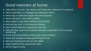 Good manners at home:
 Help others at home. Say 'please' and 'thank you' whenever it is required.
 Never read letters or messages that belong to others.
 Never stay in bathroom longer than time required.
 Never talk back or put when scolded.
 Never tease or tag other members of the family.
 Feel and say sorry, in hurt anyone's feeling.
 Don't switch television programs to suit me.
 Hold the door open for the person coming in, especially if he is carrying
something.
 Knock at the door before entering the home of others.
 Share and not grab or keep good things for me.
 Get up in morning as soon as I am called.
 Keep myself and my space/room clean.
 Go for meals on time.
 