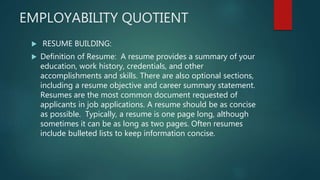 EMPLOYABILITY QUOTIENT
 RESUME BUILDING:
 Definition of Resume: A resume provides a summary of your
education, work history, credentials, and other
accomplishments and skills. There are also optional sections,
including a resume objective and career summary statement.
Resumes are the most common document requested of
applicants in job applications. A resume should be as concise
as possible. Typically, a resume is one page long, although
sometimes it can be as long as two pages. Often resumes
include bulleted lists to keep information concise.
 