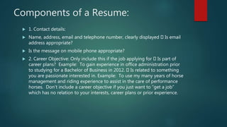 Components of a Resume:
 1. Contact details:
 Name, address, email and telephone number, clearly displayed Is email
address appropriate?
 Is the message on mobile phone appropriate?
 2. Career Objective: Only include this if the job applying for Is part of
career plans? Example: To gain experience in office administration prior
to studying for a Bachelor of Business in 2012. Is related to something
you are passionate interested in. Example: To use my many years of horse
management and riding experience to assist in the care of performance
horses. Don’t include a career objective if you just want to “get a job”
which has no relation to your interests, career plans or prior experience.
 