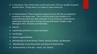  3. Education: Your school and current year level. If your grades are good
include them. If they aren’t it is better to leave them out.
 4. Achievements: These important aspects of your life tell a prospective
employer a lot about you. This is not the time to be modest or to
underestimate what you have achieved. Try to write your achievement
statements starting with a strong verb eg. Achieved, Created, Lead,
Managed, Won, Assisted, and Awarded.
 Awards
 Leadership positions in school and sport
 Certificates
 Special responsibilities
 Membership of Associations, Choirs, Service Groups eg lifesavers
 Membership of sporting teams and years of involvement
 Achievements in the Arts – Music, Art, Drama
 