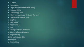  5. Skills
 Languages
 High level of mathematical ability
 Musical ability
 Technology Skills
 Basic computer use – Indicate the level
 Advanced computer skills.
o Graphics
o Photoshop
o Video editing
o Excel
o Solving hardware problems
o Solving software problems
o Programming
Other technology skills
Electronics
o Film making
 