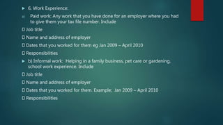  6. Work Experience:
a) Paid work: Any work that you have done for an employer where you had
to give them your tax file number. Include
Job title
Name and address of employer
Dates that you worked for them eg Jan 2009 – April 2010
Responsibilities
 b) Informal work: Helping in a family business, pet care or gardening,
school work experience. Include
Job title
Name and address of employer
Dates that you worked for them. Example; Jan 2009 – April 2010
Responsibilities
 