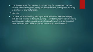  c) Volunteer work: Fundraising, door-knocking for recognized charities
such as Red Shield Appeal, caring for elderly relative or neighbor, assisting
at a school or church function.
7. Interests:
 Let them know something about you as an individual. Example: singing
with a band, running in fun runs, surfing. - Modelling, fashion or shopping
aren’t interests to list….unless you are looking for work in a fashion retail
store and then it would be important to mention these interests!
 