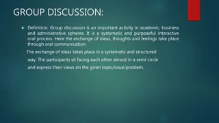 GROUP DISCUSSION:
 Definition: Group discussion is an important activity in academic, business
and administrative spheres. It is a systematic and purposeful interactive
oral process. Here the exchange of ideas, thoughts and feelings take place
through oral communication.
The exchange of ideas takes place in a systematic and structured
way. The participants sit facing each other almost in a semi-circle
and express their views on the given topic/issue/problem.
 