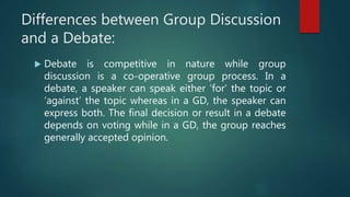 Differences between Group Discussion
and a Debate:
 Debate is competitive in nature while group
discussion is a co-operative group process. In a
debate, a speaker can speak either ‘for’ the topic or
‘against’ the topic whereas in a GD, the speaker can
express both. The final decision or result in a debate
depends on voting while in a GD, the group reaches
generally accepted opinion.
 