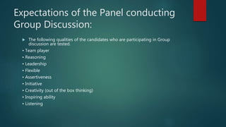 Expectations of the Panel conducting
Group Discussion:
 The following qualities of the candidates who are participating in Group
discussion are tested.
• Team player
• Reasoning
• Leadership
• Flexible
• Assertiveness
• Initiative
• Creativity (out of the box thinking)
• Inspiring ability
• Listening
 