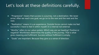 Let's look at these definitions carefully.
 "Progressive" means that success is a journey, not a destination. We never
arrive. After we reach one goal, we go on to the next and the next and the
next.
 "Realization" means it is an experience. Outside forces cannot make me feel
successful. I have to feel it within myself. It is internal not external.
 "Worthy" refers to our value system. Which way are we heading? Positive or
negative? Worthiness determines the quality of the journey. That is what
gives meaning and fulfilment. Success without fulfilment is empty.
 "Goals" are important. Because they give us a sense of direction.
 