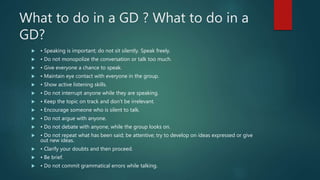 What to do in a GD ? What to do in a
GD?
 • Speaking is important; do not sit silently. Speak freely.
 • Do not monopolize the conversation or talk too much.
 • Give everyone a chance to speak.
 • Maintain eye contact with everyone in the group.
 • Show active listening skills.
 • Do not interrupt anyone while they are speaking.
 • Keep the topic on track and don’t be irrelevant.
 • Encourage someone who is silent to talk.
 • Do not argue with anyone.
 • Do not debate with anyone, while the group looks on.
 • Do not repeat what has been said; be attentive; try to develop on ideas expressed or give
out new ideas.
 • Clarify your doubts and then proceed.
 • Be brief.
 • Do not commit grammatical errors while talking.
 