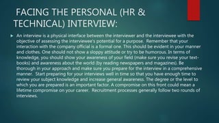 FACING THE PERSONAL (HR &
TECHNICAL) INTERVIEW:
 An interview is a physical interface between the interviewer and the interviewee with the
objective of assessing the interviewee's potential for a purpose. Remember that your
interaction with the company official is a formal one. This should be evident in your manner
and clothes. One should not show a sloppy attitude or try to be humorous. In terms of
knowledge, you should show your awareness of your field (make sure you revise your text-
books) and awareness about the world (by reading newspapers and magazines). Be
thorough in your approach and make sure you prepare for the interview in a comprehensive
manner. Start preparing for your interviews well in time so that you have enough time to
review your subject knowledge and increase general awareness. The degree or the level to
which you are prepared is an important factor. A compromise on this front could mean a
lifetime compromise on your career. Recruitment processes generally follow two rounds of
interviews.
 