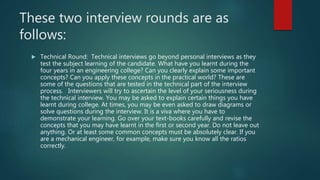 These two interview rounds are as
follows:
 Technical Round: Technical interviews go beyond personal interviews as they
test the subject learning of the candidate. What have you learnt during the
four years in an engineering college? Can you clearly explain some important
concepts? Can you apply these concepts in the practical world? These are
some of the questions that are tested in the technical part of the interview
process. Interviewers will try to ascertain the level of your seriousness during
the technical interview. You may be asked to explain certain things you have
learnt during college. At times, you may be even asked to draw diagrams or
solve questions during the interview. It is a viva where you have to
demonstrate your learning. Go over your text-books carefully and revise the
concepts that you may have learnt in the first or second year. Do not leave out
anything. Or at least some common concepts must be absolutely clear. If you
are a mechanical engineer, for example, make sure you know all the ratios
correctly.
 