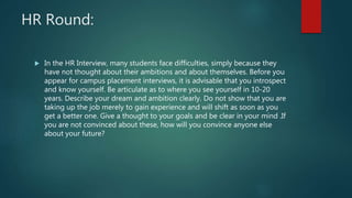 HR Round:
 In the HR Interview, many students face difficulties, simply because they
have not thought about their ambitions and about themselves. Before you
appear for campus placement interviews, it is advisable that you introspect
and know yourself. Be articulate as to where you see yourself in 10-20
years. Describe your dream and ambition clearly. Do not show that you are
taking up the job merely to gain experience and will shift as soon as you
get a better one. Give a thought to your goals and be clear in your mind .If
you are not convinced about these, how will you convince anyone else
about your future?
 