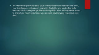  An interviewer generally tests your communication & interpersonal skills,
your intelligence, enthusiasm, maturity, flexibility, and leadership skills.
He/she can also test your problem solving skills. Also, an interviewer wants
to know how much knowledge you possess beyond your respective core
field.
 