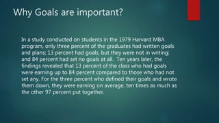 Why Goals are important?
In a study conducted on students in the 1979 Harvard MBA
program, only three percent of the graduates had written goals
and plans; 13 percent had goals, but they were not in writing;
and 84 percent had set no goals at all. Ten years later, the
findings revealed that 13 percent of the class who had goals
were earning up to 84 percent compared to those who had not
set any. For the three percent who defined their goals and wrote
them down, they were earning on average, ten times as much as
the other 97 percent put together.
 
