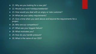  21. Why are you looking for a new job?
 22. Would you work holidays/weekends?
 23. How would you deal with an angry or irate customer?
 24. What are your salary requirements?
 25. Give a time when you went above and beyond the requirements for a
project.
 26. Who are our competitors?
 27. What was your biggest failure?
 28. What motivates you?
 29. How do you handle pressure?
 30. What is the name of our CEO?
 