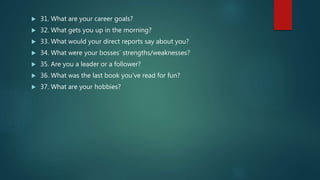  31. What are your career goals?
 32. What gets you up in the morning?
 33. What would your direct reports say about you?
 34. What were your bosses’ strengths/weaknesses?
 35. Are you a leader or a follower?
 36. What was the last book you’ve read for fun?
 37. What are your hobbies?
 