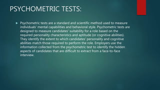 PSYCHOMETRIC TESTS:
 Psychometric tests are a standard and scientific method used to measure
individuals' mental capabilities and behavioral style. Psychometric tests are
designed to measure candidates' suitability for a role based on the
required personality characteristics and aptitude (or cognitive abilities).
They identify the extent to which candidates' personality and cognitive
abilities match those required to perform the role. Employers use the
information collected from the psychometric test to identify the hidden
aspects of candidates that are difficult to extract from a face-to-face
interview.
 