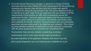  Once the Human Resources manager, or person/s in charge of hiring,
ascertains that you have fulfilled the initial requirements for the position by
reviewing your resume, they will then send out a letter with specific
instructions for sitting the psychometric test. The prime objective of this is
to identify at an early stage those job applicants who are unlikely to fill the
requirements of the position on offer and consequently narrow the
applications further. Some job applicants believe that the psychometric
test is not a good measure to assess their real abilities, personality traits,
and suitability for the job. However, the psychometric tests are statistically
examined, and are constructed to be objective and unbiased. This is done
by using standard methods of assessment so that everyone is presented
with the same questions and instructions for completing them.
Psychometric tests are very reliable in predicting candidates'
performance, and in most cases the test report provides an
accurate evaluation of the applicant. However, this doesn't say that
with a good preparation you can't improve your suitability for a job.
 