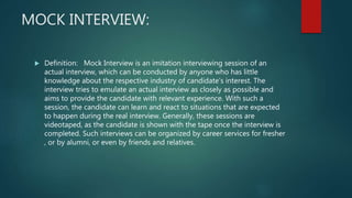 MOCK INTERVIEW:
 Definition: Mock Interview is an imitation interviewing session of an
actual interview, which can be conducted by anyone who has little
knowledge about the respective industry of candidate’s interest. The
interview tries to emulate an actual interview as closely as possible and
aims to provide the candidate with relevant experience. With such a
session, the candidate can learn and react to situations that are expected
to happen during the real interview. Generally, these sessions are
videotaped, as the candidate is shown with the tape once the interview is
completed. Such interviews can be organized by career services for fresher
, or by alumni, or even by friends and relatives.
 