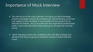 Importance of Mock Interview:
 The main focus of the mock interview is to figure out self-knowledge,
industry knowledge, behavioral competencies, skills proficiency, and more
such aspects of the candidate. It is an excellent tool to practice for an
interview for fresher , due to its worth even few experienced professionals
prefer a mock interview before they finally go for the genuine interview
round.
 Mock interviews present the candidates with a fair idea of things and
elements that they are going to experience during an actual interview
round.
 
