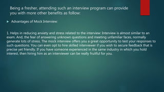 Being a fresher, attending such an interview program can provide
you with more other benefits as follow:
 Advantages of Mock Interview:
1. Helps in reducing anxiety and stress related to the interview: Interview is almost similar to an
exam. And, the fear of answering unknown questions and meeting unfamiliar faces, normally
generate lots of stress. The mock interview offers you a great opportunity to test your responses to
such questions. You can even opt to hire skilled interviewer if you wish to secure feedback that is
precise yet friendly. If you have someone experienced in the same industry in which you hold
interest, then hiring him as an interviewer can be really fruitful for you.
 