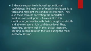  2. Greatly supportive in boosting candidate’s
confidence: The main aim of mock interviewers is to
focus and highlight the candidate’s strength. They
also focus towards correcting the candidate’s
weakness or weak points. As a result to this,
candidates get familiar with their strengths and skills
and able to secure high confidence level. They,
therefore, perform well in their actual interview,
keeping in consideration the fails during the mock
interview session.
 