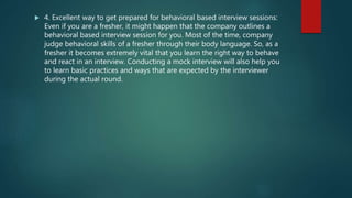  4. Excellent way to get prepared for behavioral based interview sessions:
Even if you are a fresher, it might happen that the company outlines a
behavioral based interview session for you. Most of the time, company
judge behavioral skills of a fresher through their body language. So, as a
fresher it becomes extremely vital that you learn the right way to behave
and react in an interview. Conducting a mock interview will also help you
to learn basic practices and ways that are expected by the interviewer
during the actual round.
 