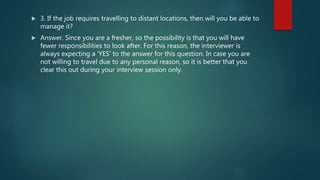  3. If the job requires travelling to distant locations, then will you be able to
manage it?
 Answer. Since you are a fresher, so the possibility is that you will have
fewer responsibilities to look after. For this reason, the interviewer is
always expecting a ‘YES’ to the answer for this question. In case you are
not willing to travel due to any personal reason, so it is better that you
clear this out during your interview session only.
 